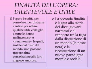 FINALITÀ DELL’OPERA: DILETTEVOLE  E  UTILE  l 'opera  è  scritta per consolare, per distrarre e infine per offrire qualche utile consiglio a tutte le donne malinconose» e «innamorate», le quali, isolate dal resto del mondo, non possono trovare altra consolazione alle loro angosce amorose. La seconda finalità è legata alla storia dei dieci giovani narratori e al rapporto tra la fuga dalla distruzione di un mondo (la peste nera) e la ricostruzione di un nuovo paradigma morale e sociale. 
