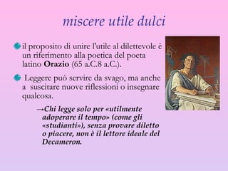 miscere utile dulci il proposito di unire l'utile al dilettevole è un riferimento alla poetica del poeta latino  Orazio  (65 a.C.8 a.C.). Leggere può servire da svago, ma  anche a  suscitare nuove riflessioni o insegnare qualcosa.  Chi legge solo per «utilmente adoperare il tempo» (come gli «studianti»), senza provare diletto o piacere, non è il lettore ideale del Decameron. 