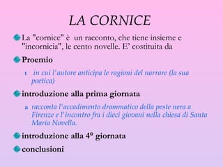 LA CORNICE  La "cornice" è  un racconto, che tiene insieme e "incornicia", le cento novelle. E’ costituita da Proemio in cui l'autore anticipa le ragioni del narrare (la sua poetica) introduzione alla prima giornata racconta l'accadimento drammatico della peste nera a Firenze e l'incontro fra i dieci giovani nella chiesa di Santa Maria Novella. introduzione alla 4° giornata conclusioni 