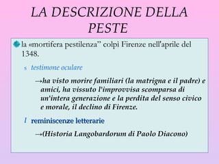 LA DESCRIZIONE DELLA PESTE  la «mortifera pestilenza” colpì Firenze nell'aprile del 1348.  testimone oculare ha visto morire familiari (la matrigna e il padre) e amici, ha vissuto l'improvvisa scomparsa di un'intera generazione e la perdita del senso civico e morale, il declino di Firenze.  reminiscenze letterarie  (Historia Langobardorum di Paolo Diacono) 