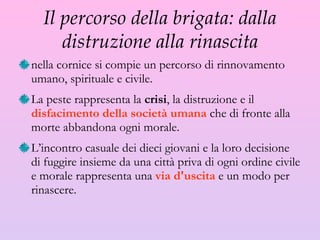 Il percorso della brigata: dalla distruzione alla rinascita nella cornice si compie un percorso di rinnovamento umano, spirituale e civile.  La peste rappresenta la  crisi , la distruzione e il  disfacimento della società umana  che di fronte alla morte abbandona ogni morale.  L’incontro casuale dei dieci giovani e la loro decisione di fuggire insieme da una città priva di ogni ordine civile e morale rappresenta una  via d'uscita  e un modo per rinascere. 