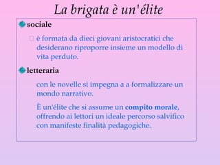 La brigata è un'élite  sociale  è formata da dieci giovani aristocratici che desiderano riproporre insieme un modello di vita perduto.  l etteraria con le novelle si impegna a a formalizzare un mondo narrativo.  È un'élite che si assume un  compito morale , offrendo ai lettori un ideale percorso salvifico con manifeste finalità pedagogiche. 