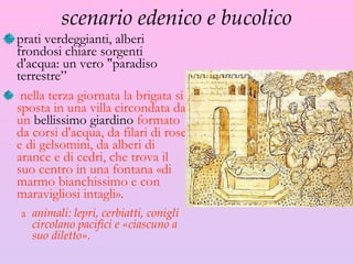 scenario edenico e bucolico prati verdeggianti, alberi frondosi chiare sorgenti d'acqua: un vero "paradiso terrestre ” nella terza giornata la brigata si sposta in una villa circondata da un  bellissimo giardino  formato da corsi d'acqua, da filari di rose e di gelsomini, da alberi di arance e di cedri, che trova il suo centro in una fontana «di marmo bianchissimo e con maravigliosi intagli».  animali: lepri, cerbiatti, conigli circolano pacifici e «ciascuno a suo diletto». 