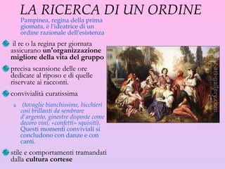 LA RICERCA DI UN ORDINE  Pampinea, regina della prima giomata, è l'ideatrice di un ordine razionale dell'esistenza il re o la regina per giornata assicurano  un'organizzazione migliore della vita del gruppo precisa scansione delle ore dedicate al riposo e di quelle riservate ai racconti. convivialità curatissima (tovaglie bianchissime, bicchieri così brillanti da sembrare d'argento, ginestre disposte come decoro vini, «confetti» squisiti).  Questi momenti conviviali si concludono con danze e con canti.  stile e comportamenti tramandati dalla  cultura cortese 