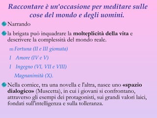 Raccontare  è  un'occasione per meditare sulle cose del mondo e degli uomini.  Narrando  la brigata  può  inquadrare la  molteplicità della vita  e descrivere la complessità del mondo reale.  Fortuna (II e III giomata) Amore (IV e V) Ingegno (VI, VII e VIII)  Magnanimità (X). Nella cornice, tra una novella e l'altra, nasce uno  «spazio dialogico»  (Muscetta), in cui i giovani si confrontano, attraverso gli esempi dei protagonisti,  sui  grandi valori laici, fondati sull'intelligenza e sulla tolleranza. 