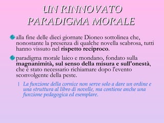 UN RINNOVATO PARADIGMA MORALE  alla fine dell e  dieci giornate Dioneo sottolinea che, nonostante la presenza di qualche novella scabrosa, tutti hanno vissuto nel  rispetto reciproco . paradigma morale laico e mondano, fondato sulla  magnanimità, sul senso della misura e sull'onestà , che è stato necessario richiamare dopo l'evento sconvolgente della peste. La funzione della cornice non serve solo a dare un ordine e una struttura al libro di novelle, ma contiene anche una funzione pedagogica ed esemplare. 
