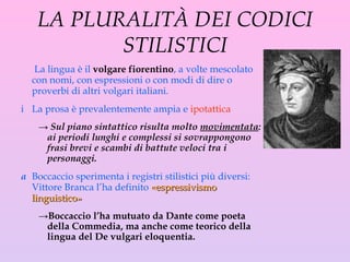 LA PLURALITÀ DEI CODICI STILISTICI La lingua è il  volgare fiorentino , a volte mescolato con nomi, con espressioni o con modi di dire o proverbi di altri volgari italiani.  La prosa è prevalentemente ampia e  ipotattica Sul piano sintattico risulta molto  movimentata : ai periodi lunghi e complessi si sovrappongono frasi brevi e scambi di battute veloci tra i personaggi.  Boccaccio sperimenta i registri stilistici più diversi: Vittore Branca l’ha definito  «espressivismo linguistico»   Boccaccio   l’ha mutuato da Dante come poeta della Commedia, ma anche come teorico della lingua del De vulga r i eloquentia. 