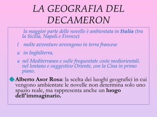 LA GEOGRAFIA DEL DECAMERON la maggior parte delle novelle è ambientata in  Italia  (tra la Sicilia, Napoli e Firenze) molte avventure avvengono in terra francese in Inghilterra,  nel Mediterraneo e sulle frequentate coste mediorientali. nel lontano e suggestivo Oriente, con la Cina in primo piano. Alberto Asor Rosa : la scelta dei luoghi geografici in cui vengono ambientate le novelle non determina solo uno spazio reale, ma rappresenta anche un  luogo dell'immaginario.  