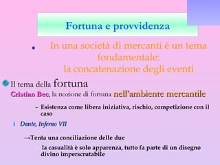 Il tema della  fortuna Cristian Bec , la nozione di fortuna  nell’ambiente mercantile Esistenza come libera iniziativa, rischio, competizione con il caso Dante, Inferno VII  Tenta una conciliazione delle due  la casualità è solo apparenza, tutto fa parte di un disegno divino imperscrutabile Fortuna e provvidenza In una società di mercanti è un tema fondamentale: la concatenazione degli eventi 