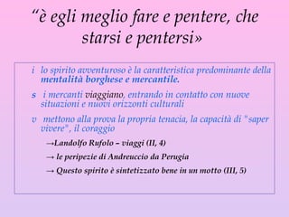 “ è egli meglio fare e pentere, che starsi e pentersi»  lo spirito avventuroso è la caratteristica predominante della  mentalità borghese e mercantile. i mercanti  viaggiano , entrando in contatto con nuove situazioni e nuovi orizzonti culturali mettono alla prova la propria tenacia, la capacità di "saper vivere", il coraggio  Landolfo Rufolo – viaggi (II, 4) le peripezie di Andreuccio da Perugia  Questo spirito è sintetizzato bene in un motto ( III , 5) 