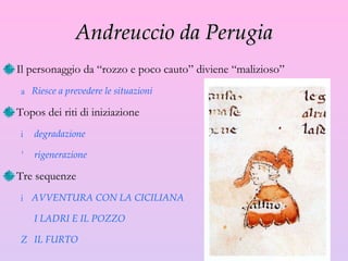 Andreuccio da Perugia Il personaggio da “rozzo e poco cauto” diviene “malizioso” Riesce a prevedere le situazioni Topos dei riti di iniziazione degradazione rigenerazione Tre sequenze AVVENTURA CON LA CICILIANA I LADRI E IL POZZO IL FURTO 