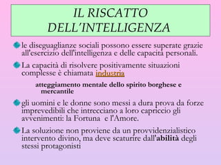 IL RISCATTO DELL’INTELLIGENZA  le diseguaglianze sociali possono essere superate grazie all'esercizio dell'intelligenza e delle capacità personali.  La capacità di risolvere positivamente situazioni complesse  è  chiamata  industria atteggiamento mentale dello spirito borghese e mercantile gli uomini e le donne sono messi a dura prova da forze imprevedibili che intrecciano a loro capriccio gli avvenimenti: la Fortuna  e l'Amore.  La soluzione non proviene da un provvidenzialistico intervento divino, ma deve scaturire dall' abilità  degli stessi protagonisti 