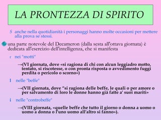 LA PRONTEZZA DI SPIRITO  anche nella quotidianità i personaggi hanno molte occasioni per mettere alla prova se stessi.  una parte notevole del Decameron (dalla sesta all'ottava giornata) è dedicata all'esercizio dell'intelligenza, che si manifesta  nei "motti"  (VI giornata, dove «si ragiona di chi con alcun leggiadro motto, tentato, si riscotesse, o con pronta risposta o avvedimento fuggì perdita o pericolo o scorno») nelle "beffe"  (VII giornata, dove “si ragiona delle beffe, le quali o per amore o per salvamento di loro le donne hanno già fatte a' suoi mariti»  nelle "controbeffe"  (VIII giornata, «quelle beffe che tutto il giorno o donna a uomo o uomo a donna o l'uno uomo all'altro si fanno»).  