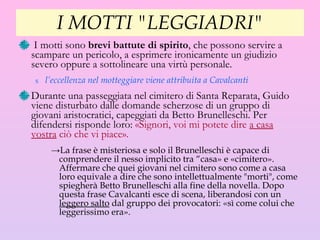 I MOTTI "LEGGIADRI" I motti sono  brevi battute di spirito , che possono servire a scampare un pericolo, a esprimere ironicamente un giudizio severo oppure a sottolineare una virtù personale.  l’eccellenza nel motteggiare viene  attribuita  a Cavalcanti Durante una passeggiata nel cimitero di Santa Reparata, Guido viene disturbato dalle domande scherzose di un gruppo di giovani aristocratici, capeggiati da Betto Brunelleschi. Per difendersi risponde loro:  «Signori, voi mi potete dire  a casa vostra  ciò che vi piace».   La frase è misteriosa e solo il Brunelleschi è capace di comprendere il nesso implicito tra “casa» e «cimitero». Affermare che quei giovani nel cimitero sono come a casa loro equivale a dire che sono intellettualmente "morti", come spiegherà Betto Brunelleschi alla fine della novella. Dopo questa frase Cavalcanti esce di scena, liberandosi con un  leggero salto  dal gruppo dei provocatori: «sì come colui che leggerissimo era». 