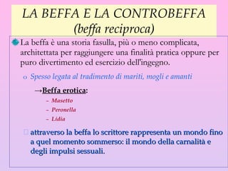 LA BEFFA E LA CONTROBEFFA (beffa reciproca) La beffa è una storia fasulla, più o meno complicata, architettata per raggiungere una finalità pratica oppure per puro divertimento ed esercizio dell'ingegno.  Spesso legata al  tradimento di mariti, mogli e amanti Beffa erotica : Masetto Peronella Lidia   attraverso  la beffa  lo scrittore rappresenta un mondo fino a quel momento sommerso: il mondo della carnalità e degli impulsi sessuali. 