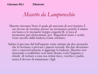 Masetto da Lamporecchio Masetto incontra Nuto il quale gli racconta di aver lasciato il suo lavoro di ortolano presso un monastero poiché il salario era basso e le monache troppo esigenti.M. si reca al monastero per elemosinare, poi  fingendosi muto e sordo viene accolto dalla badessa come ortolano. Subito il giovane dal bell’aspetto viene attirato da due monache che lo invitano a provare i piaceri sessuali. Da due diventano otto e successivamente si aggiunge la badessa. Masetto non riuscendo a soddisfare così tante donne svela l’inganno e chiede  di tornare a casa sua ormai ricco, vecchio e padre, senza il dovere di mantenere i figli.   Giornata III,1 Filostrato 
