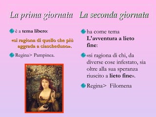 La prima giornata   La seconda giornata   è a  tema libero :  «si ragiona di quello che più aggrada a ciascheduno».   R egina >  Pampinea. ha come tema  L'avventura a lieto fine :  «si ragiona di chi, da diverse cose infestato, sia oltre alla sua speranza riuscito a  lieto fine ».  R egina >  Filomena 