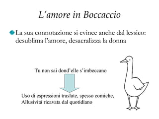 L’amore in Boccaccio La sua connotazione si evince anche dal lessico: desublima l’amore, desacralizza la donna Tu non sai dond’elle s’imbeccano Uso di espressioni traslate, spesso comiche, Allusività ricavata dal quotidiano 