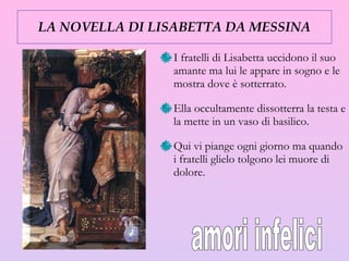 LA NOVELLA DI LISABETTA DA MESSINA I fratelli di Lisabetta uccidono il suo amante ma lui le appare in sogno e le mostra dove è sotterrato.  Ella occultamente dissotterra la testa e la mette in un vaso di basilico.  Qui vi piange ogni giorno ma quando i fratelli glielo tolgono lei muore di dolore. amori infelici 