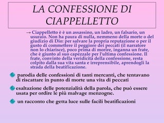 LA CONFESSIONE DI CIAPPELLETTO Ciappelletto è è un assassino, un ladro, un falsario, un usuraio. Non ha paura di nulla, nemmeno della morte o del giudizio di Dio: per salvare la propria reputazione o per il gusto di commettere il peggiore dei peccati (il narratore non lo chiarisce), poco prima di morire, inganna un frate, che è giunto al suo capezzale per l'ultima confessione. Il frate, convinto della veridicità della confessione, resta colpito dalla sua vita santa e irreprensibile, aprendogli la strada della beatificazione. parodia delle confessioni di tanti mercanti, che tentavano di riscattare in punto di morte una vita di peccati esaltazione delle potenzialità della parola, che può essere usata per ordire le più malvage menzogne.  un racconto che getta luce sulle facili beatificazioni 