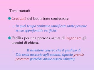 Temi trattati: Credulità  del buon frate confessore In quel tempo venivano santificate tante persone senza approfondite verifiche. Facilità per una persona astuta di  ingannare  gli uomini di chiesa. Il narratore osserva che il giudizio di Dio resta nascosto agli uomini, (questo  grande peccatore  potrebbe anche essersi salvato).  