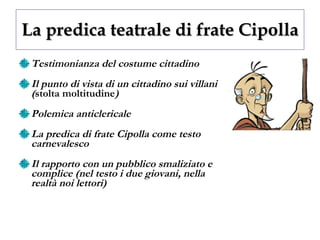 La predica teatrale di frate Cipolla Testimonianza del costume cittadino Il punto di vista di un cittadino sui villani ( stolta moltitudine ) Polemica anticlericale La predica di frate Cipolla come testo carnevalesco Il rapporto con un pubblico smaliziato e complice (nel testo i due giovani, nella realtà noi lettori) 