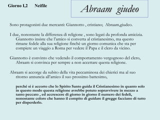 Abraam  giudeo Sono protagonisti due mercanti: Giannotto , cristiano;  Abraam,giudeo.  I due, nonostante la differenza di religione , sono legati da profonda amicizia. Giannotto insiste che l’amico si converta al cristianesimo, ma questo rimane fedele alla sua religione finchè un giorno comunica che sta per compiere un viaggio a Roma per vedere il Papa e il clero da vicino. Giannotto è convinto che vedendo il comportamento vergognoso del clero, Abraam si convinca per sempre a non accettare questa religione.  Abraam si accorge da subito della vita peccaminosa dei chierici ma al suo ritorno annuncia all’amico il suo prossimo battesimo, perché si è accorto che lo Spirito Santo guida il Cristianesimo in quanto solo in questo modo questa religione avrebbe potuto sopravvivere in mezzo a tanto peccato , ed accrescere di giorno in giorno il numero dei fedeli, nonostante coloro che hanno il compito di guidare il gregge facciano di tutto per disperderlo.   Giorno I,2 Neifile 