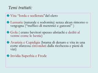 Vita “lorda e scellerata ”del clero Lussuria  (naturale e sodomita) senza alcun rimorso o vergogna (“traffico di meretrici e garzoni” ) Gola  ( erano bevitori spesso ubriachi e  dediti al   ventre come le bestie ) Avarizia e Cupidigia  (brama di denaro e vita in una corte sfarzosa  circondati  dalla ricchezza e pieni di vizi) Invidia Superbia e Frode Temi trattati: 