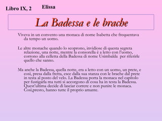 La Badessa e le brache Viveva in un convento una monaca di nome Isabetta che frequentava da tempo un uomo.  Le altre monache quando lo scoprono, invidiose di questa segreta relazione, una notte, mentre la consorella è a letto con l’uomo, corrono alla celletta della Badessa di nome Usimbalda  per riferirle quello che sanno.  Ma anche la Badessa, quella notte, era a letto con un uomo, un prete, e così, presa dalla fretta, esce dalla sua stanza con le brache dal prete in testa al posto del velo. La Badessa porta la monaca nel capitolo per fustigarla ma tutti si accorgono di cosa ha in testa la Badessa. Quest’ultima decide di lasciar correre e non punire le monaca. Così,presto, hanno tutte il proprio amante. Libro IX, 2 Elissa 