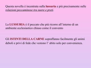 Questa novella è incentrata sulla  lussuria   e più precisamente sulle  relazioni peccaminose tra suore e preti . La  LUSSURIA  è il peccato che più ricorre all’interno di un ambiente ecclesiastico chiuso come il convento Gli  ISTINTI DELLA CARNE  sopraffanno facilmente gli animi deboli e privi di fede che vestono l’ abito solo per convenienza . 