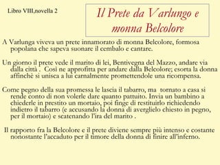 Il Prete da Varlungo e monna Belcolore A Varlunga viveva un prete innamorato di monna Belcolore, formosa popolana che sapeva suonare il cembalo e cantare. Un giorno il prete vede il marito di lei, Bentivegna del Mazzo, andare via dalla città .  Così ne approfitta per andare dalla Belcolore; esorta la donna affinchè si unisca a lui carnalmente promettendole una ricompensa.  Come pegno della sua promessa le lascia il tabarro, ma  tornato a casa si rende conto di non volerle dare quanto pattuito. Invia un bambino a chiederle in prestito un mortaio, poi finge di restituirlo richiedendo indietro il tabarro (e accusando la donna di averglielo chiesto in pegno, per il mortaio) e scatenando l’ira del marito . Il rapporto fra la Belcolore e il prete diviene sempre più intenso e costante nonostante l’accaduto per il timore della donna di finire all’inferno.  Libro VIII,novella 2 