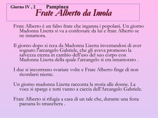 Frate Alberto da Imola Frate Alberto è un falso frate che inganna i popolani. Un giorno Madonna Lisetta si va a confessare da lui e frate Alberto se ne innamora. Il giorno dopo si reca da Madonna Lisetta inventandosi di aver sognato l’arcangelo Gabriele, che gli aveva promesso la salvezza eterna in cambio dell’uso del suo corpo con Madonna Lisetta della quale l’arcangelo si era innamorato .  I due si incontrano svariate volte e Frate Alberto finge di non ricordarsi niente. Un giorno madonna Lisetta racconta la storia alle donne. La voce si sparge e tutti vanno a caccia dell’Arcangelo Gabriele.  Frate Alberto si rifugia a casa di un tale che, durante una festa paesana lo smaschera .  Giorno IV , 2 Pampinea 