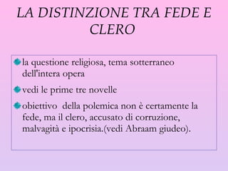 LA DISTINZIONE TRA FEDE E CLERO  la questione religiosa, tema sotterraneo dell'intera opera vedi le prime tre novelle obiettivo  della polemica non è certamente la fede, ma il clero, accusato di corruzione, malvagità e ipocrisia.(vedi Abraam giudeo). 