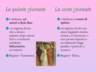 La quinta giornata  La sesta giornata è dedicata agli  amori a lieto fine : «si ragiona di ciò che a alcuno amante, dopo alcuni fieri o sventurati accidenti,  felicemente  avvenisse».  R egina >  Fiammetta. è dedicata ai  motti di spirito :  «si ragiona di chi con alcun leggiadro motto, tentato, si riscotesse, o con pronta risposta o avvedimento fuggì perdita o pericolo o scorno».  R egina >  Elissa. 