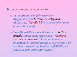 Boccaccio risulta laico  perché nei confronti della fede assume un atteggiamento di  tolleranza religiosa  e relativismo. ( Novella I,3  le varie religioni sono sullo stesso piano) . L’obiettivo della satira è di carattere  civile e sociale , infatti viene attaccata la “ malvagia   ipocrisia de’ religiosi ” che da un lato non ammettono le pulsioni naturali, le ignorano o ne prendono atto solo per biasimarle,dall’altro ne finiscono inevitabilmente vittime. 