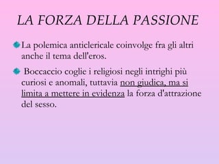 LA FORZA DELLA PASSIONE  La polemica anticlericale coinvolge fra gli altri anche il tema dell'eros. Boccaccio coglie i religiosi negli intrighi più curiosi e anomali, tuttavia  non giudica, ma si limita a mettere in evidenza  la forza d'attrazione del sesso.  