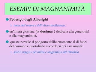 ESEMPI DI MAGNANIMITÀ  Federigo degli Alberighi   tema dell'amore e dell'etica cavalleresca.. un'intera giornata ( la decima ) è dedicata alla generosità e alla magnanimità. queste novelle si pongono deliberatamente al di fuori del comune e quotidiano succedersi dei casi umani.  spiriti magni» del limbo e magnanimi del Paradiso 