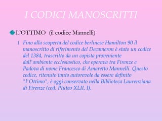 I CODICI MANOSCRITTI L’OTTIMO  ( il codice Mannelli ) Fino alla scoperta del codice berlinese Hamilton 90 il manoscritto di riferimento del Decameron è stato un codice del 1384, trascritto da un copista proveniente dall'ambiente ecclesiastico, che operava tra Firenze e Padova di nome Francesco di Amaretto Mannelli. Questo codice, ritenuto tanto autorevole da essere definito "l'Ottimo", è oggi conservato nella Biblioteca Laurenziana di Firenze (cod. Pluteo XLII, I). 