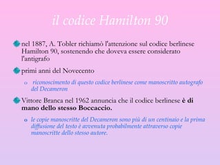 il codice Hamilton 90 nel 1887, A. Tobler richiamò l'attenzione sul codice berlinese Hamilton 90, sostenendo che doveva essere considerato l'antigrafo  primi anni del Novecento  riconoscimento di questo codice berlinese come manoscritto autografo del Decameron  Vittore Branca nel 1962   annuncia che il codice berlinese  è di mano dello stesso Boccaccio. le copie manoscritte del Decameron sono più di un centinaio e la prima diffusione del testo è avvenuta probabilmente attraverso copie manoscritte dello stesso autore. 