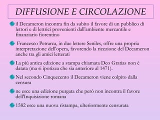 DIFFUSIONE E CIRCOLAZIONE il Decameron incontra fin da subito il favore di un pubblico di lettori e di lettrici provenienti dall'ambiente mercantile e finanziario fiorentino Francesco Petrarca, in due lettere Seniles, offre una propria interpretazione dell'opera, favorendo la ricezione del Decameron anche tra gli amici letterati La più antica edizione a stampa chiamata Deo Gratias non è datata (ma si ipotizza che sia anteriore al 1471). Nel secondo Cinquecento il Decameron viene colpito dalla censura  ne esce una edizione purgata che però non   incontra il favore dell'Inquisizione romana  1582 esce una nuova ristampa, ulteriormente censurata 