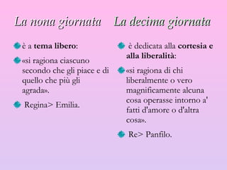 La nona giornata   La decima giornata   è a  tema libero :  «si ragiona ciascuno secondo che gli piace e di quello che più gli agrada». R egina >  Emilia. è dedicata alla  cortesia e alla liberalità :  «si ragiona di chi liberalmente o vero magnificamente alcuna cosa operasse intorno a' fatti d'amore o d'altra cosa». R e >  Panfilo. 