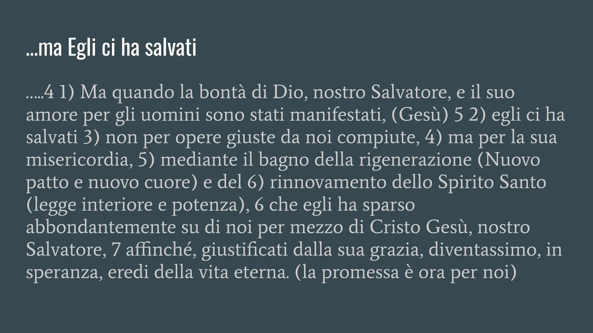 …ma Egli ci ha salvati
…..4 1) Ma quando la bontà di Dio, nostro Salvatore, e il suo
amore per gli uomini sono stati manifestati, (Gesù) 5 2) egli ci ha
salvati 3) non per opere giuste da noi compiute, 4) ma per la sua
misericordia, 5) mediante il bagno della rigenerazione (Nuovo
patto e nuovo cuore) e del 6) rinnovamento dello Spirito Santo
(legge interiore e potenza), 6 che egli ha sparso
abbondantemente su di noi per mezzo di Cristo Gesù, nostro
Salvatore, 7 aﬃnché, giustiﬁcati dalla sua grazia, diventassimo, in
speranza, eredi della vita eterna. (la promessa è ora per noi)
 