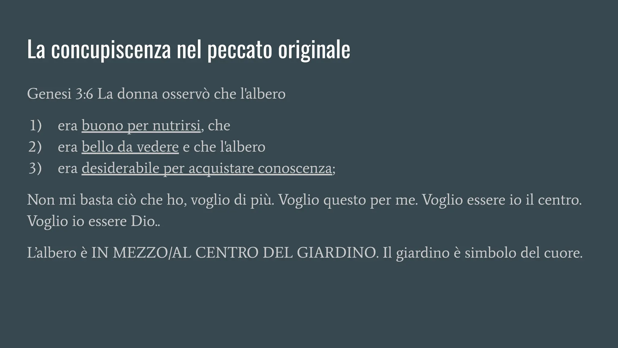 La concupiscenza nel peccato originale
Genesi 3:6 La donna osservò che l'albero
1) era buono per nutrirsi, che
2) era bello da vedere e che l'albero
3) era desiderabile per acquistare conoscenza;
Non mi basta ciò che ho, voglio di più. Voglio questo per me. Voglio essere io il centro.
Voglio io essere Dio..
L’albero è IN MEZZO/AL CENTRO DEL GIARDINO. Il giardino è simbolo del cuore.
 