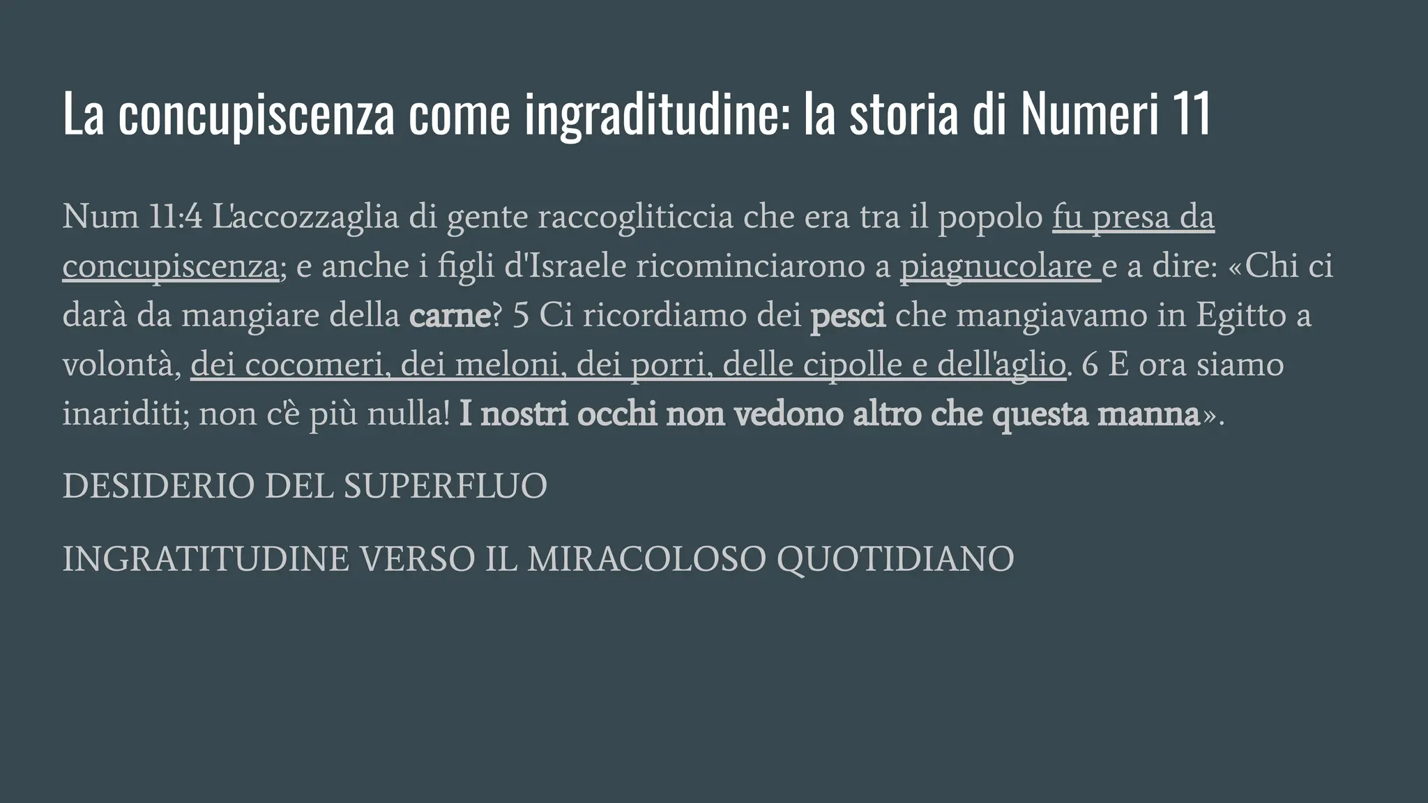 La concupiscenza come ingraditudine: la storia di Numeri 11
Num 11:4 L'accozzaglia di gente raccogliticcia che era tra il popolo fu presa da
concupiscenza; e anche i ﬁgli d'Israele ricominciarono a piagnucolare e a dire: «Chi ci
darà da mangiare della carne? 5 Ci ricordiamo dei pesci che mangiavamo in Egitto a
volontà, dei cocomeri, dei meloni, dei porri, delle cipolle e dell'aglio. 6 E ora siamo
inariditi; non c'è più nulla! I nostri occhi non vedono altro che questa manna».
DESIDERIO DEL SUPERFLUO
INGRATITUDINE VERSO IL MIRACOLOSO QUOTIDIANO
 