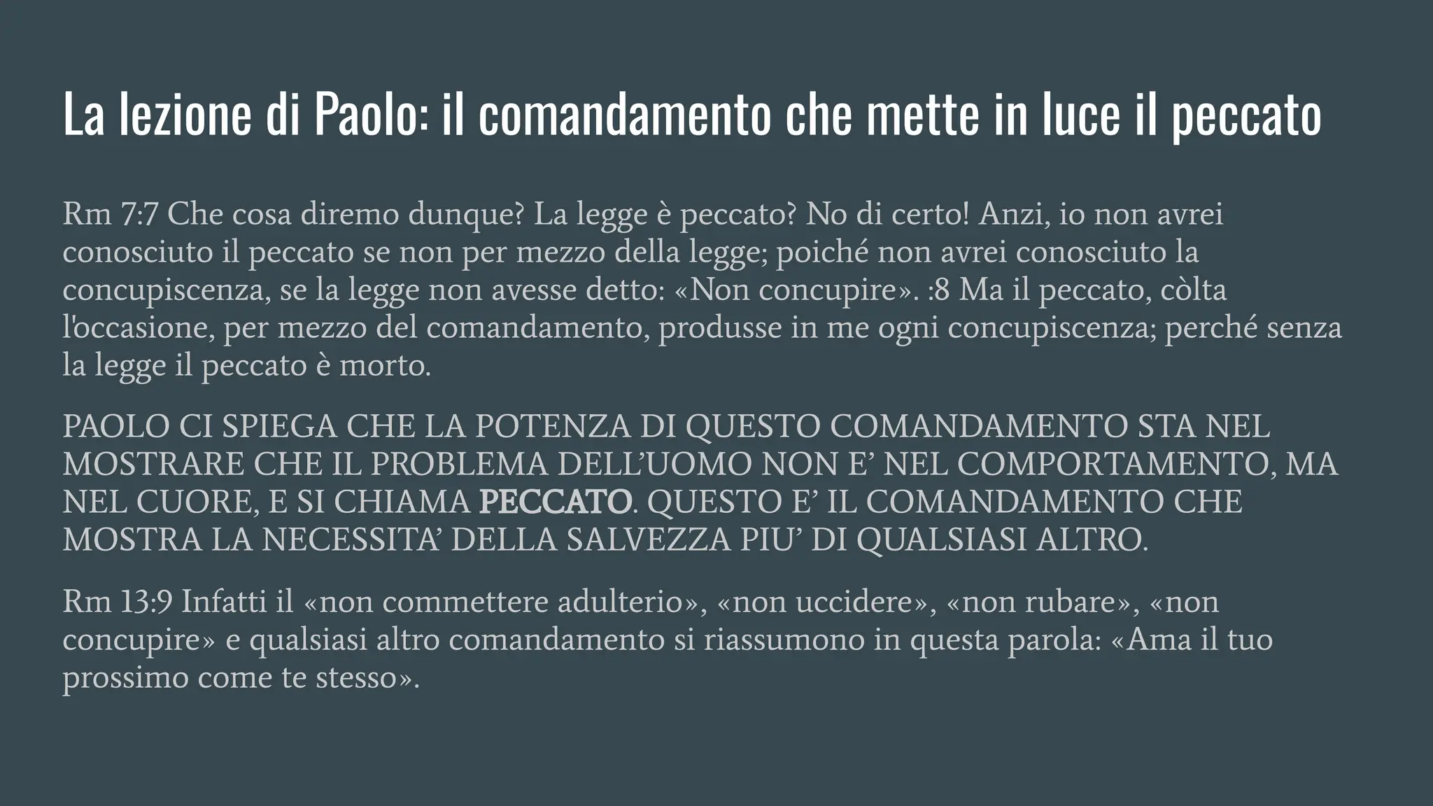 La lezione di Paolo: il comandamento che mette in luce il peccato
Rm 7:7 Che cosa diremo dunque? La legge è peccato? No di certo! Anzi, io non avrei
conosciuto il peccato se non per mezzo della legge; poiché non avrei conosciuto la
concupiscenza, se la legge non avesse detto: «Non concupire». :8 Ma il peccato, còlta
l'occasione, per mezzo del comandamento, produsse in me ogni concupiscenza; perché senza
la legge il peccato è morto.
PAOLO CI SPIEGA CHE LA POTENZA DI QUESTO COMANDAMENTO STA NEL
MOSTRARE CHE IL PROBLEMA DELL’UOMO NON E’ NEL COMPORTAMENTO, MA
NEL CUORE, E SI CHIAMA PECCATO. QUESTO E’ IL COMANDAMENTO CHE
MOSTRA LA NECESSITA’ DELLA SALVEZZA PIU’ DI QUALSIASI ALTRO.
Rm 13:9 Infatti il «non commettere adulterio», «non uccidere», «non rubare», «non
concupire» e qualsiasi altro comandamento si riassumono in questa parola: «Ama il tuo
prossimo come te stesso».
 