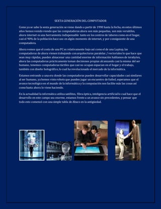 SEXTA GENERACIÓN DEL COMPUTADOR
Como ya se sabe la sexta generación se viene dando a partir de 1990 hasta la fecha, en estos últimos
años hemos venido viendo que las computadoras ahora son más pequeñas, son más versátiles,
ahora internet es una herramienta indispensable tanto en los centros de labores como en el hogar,
casi el 90% de la población hace uso en algún momento de internet, y por consiguiente de una
computadora.
Ahora vemos que el costo de una PC es relativamente bajo así comoel de una Laptop, las
computadoras de ahora vienen trabajando conarquitecturas paralelas / vectoriales lo que hace que
sean muy rápidas, pueden almacenar una cantidad enorme de información hablamos de terabytes,
ahora las computadoras prácticamente toman decisiones propias alcanzando casi la misma del ser
humano, tenemos computadoras táctiles que casi no ocupan espacian en el hogar y el trabajo,
también con diseño holográfico,lo cual ha revolucionado el mercado de la informática.
Estamos entrando a una era donde las computadoras pueden desarrollar capacidades casi similares
al ser humano, ya hemos vistorobots que pueden jugar un encuentro de futbol, esperamos que el
avance tecnológicoen el mundo de la informática y la computación nos facilite más las cosas así
comohasta ahora lo viene haciendo.
En la actualidad la informática utiliza satélites, fibra óptica, inteligencia artificiallo cual hace que el
desarrollo en este campo sea enorme, estamos frente a un avance sin precedentes, y pensar que
todo esto comenzó con una simple tabla de Abaco en la antigüedad.
 