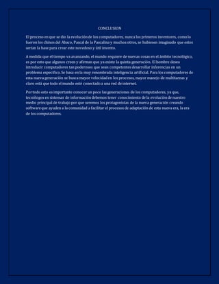 CONCLUSION
El proceso en que se dio la evoluciónde los computadores, nunca los primeros inventores, comolo
fueron los chinos del Abaco, Pascalde la Pascalina y muchos otros, se hubiesen imaginado que estos
serian la base para crear este novedoso y útil invento.
A medida que el tiempo va avanzando, el mundo requiere de nuevas cosas en el ámbito tecnológico,
es por esto que algunos creen y afirman que ya existe la quinta generación. Elhombre desea
introducir computadores tan poderosos que sean competentes desarrollar inferencias en un
problema especifico.Se basa en la muy renombrada inteligencia artificial. Para los computadores de
esta nueva generación se busca mayor velocidaden los procesos, mayor manejo de multitareas y
claro está que todo el mundo esté conectadoa una red de internet.
Portodo esto es importante conocer un poco las generaciones de los computadores, ya que,
tecnólogos en sistemas de informacióndebemos tener conocimiento de la evoluciónde nuestro
medio principal de trabajo por que seremos los protagonistas de la nueva generación creando
softwareque ayuden a la comunidad a facilitar el procesos de adaptación de esta nueva era, la era
de los computadores.
 
