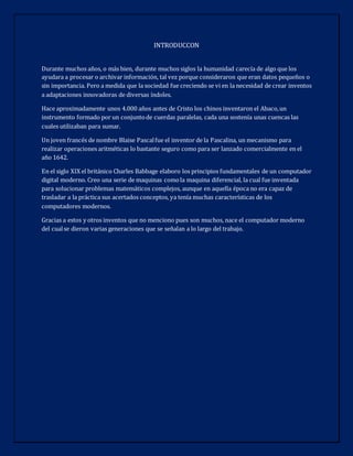 INTRODUCCON
Durante muchos años, o más bien, durante muchos siglos la humanidad carecía de algo que los
ayudara a procesar o archivar información, tal vez porque consideraron que eran datos pequeños o
sin importancia. Pero a medida que la sociedad fue creciendo se vi en la necesidad de crear inventos
a adaptaciones innovadoras de diversas índoles.
Hace aproximadamente unos 4.000 años antes de Cristo los chinos inventaron el Abaco,un
instrumento formado por un conjuntode cuerdas paralelas, cada una sostenía unas cuencas las
cuales utilizaban para sumar.
Un joven francés de nombre Blaise Pascalfue el inventor de la Pascalina, un mecanismo para
realizar operaciones aritméticas lo bastante seguro como para ser lanzado comercialmente en el
año 1642.
En el siglo XIX el británico Charles Babbage elaboro los principios fundamentales de un computador
digital moderno. Creo una serie de maquinas comola maquina diferencial, la cual fue inventada
para solucionar problemas matemáticos complejos, aunque en aquella época no era capaz de
trasladar a la práctica sus acertados conceptos, ya tenía muchas características de los
computadores modernos.
Gracias a estos y otros inventos que no menciono pues son muchos, nace el computador moderno
del cualse dieron varias generaciones que se señalan a lo largo del trabajo.
 