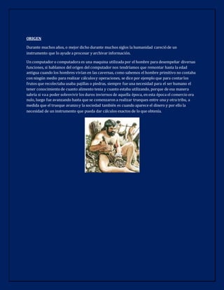 ORIGEN
Durante muchos años, o mejor dicho durante muchos siglos la humanidad carecióde un
instrumento que lo ayude a procesar y archivar información.
Un computador o computadora es una maquina utilizada por el hombre para desempeñar diversas
funciones, si hablamos del origen del computador nos tendríamos que remontar hasta la edad
antigua cuando los hombres vivían en las cavernas, como sabemos el hombre primitivo no contaba
con ningún medio para realizar cálculosy operaciones, se dice por ejemplo que para contarlos
frutos que recolectaba usaba pajillas o piedras, siempre fue una necesidad para el ser humano el
tener conocimientode cuanto alimento tenia y cuanto estaba utilizando, porque de esa manera
sabría si vaa poder sobrevivir los duros inviernos de aquella época, en esta época el comercio era
nulo, luego fue avanzando hasta que se comenzaron a realizar trueques entre una y otra tribu, a
medida que el trueque avanzoy la sociedad también es cuando aparece el dinero y por ello la
necesidad de un instrumento que pueda dar cálculos exactos de lo que obtenía.
 
