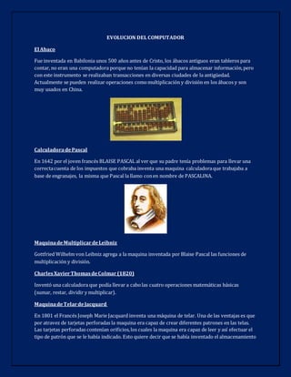 EVOLUCION DEL COMPUTADOR
El Abaco
Fue inventada en Babilonia unos 500 años antes de Cristo, los ábacos antiguos eran tableros para
contar, no eran una computadora porque no tenían la capacidad para almacenar información,pero
con este instrumento se realizaban transacciones en diversas ciudades de la antigüedad.
Actualmente se pueden realizar operaciones comomultiplicación y división en los ábacos y son
muy usados en China.
CalculadoradePascal
En 1642 por el joven francés BLAISE PASCAL al ver que su padre tenía problemas para llevar una
correctacuenta de los impuestos que cobraba inventa una maquina calculadoraque trabajaba a
base de engranajes, la misma que Pascal la llamo conen nombre de PASCALINA.
MaquinadeMultiplicardeLeibniz
Gottfried Wilhelm von Leibniz agrega a la maquina inventada por Blaise Pascal las funciones de
multiplicación y división.
CharlesXavierThomasdeColmar (1820)
Inventó una calculadora que podía llevar a cabolas cuatro operaciones matemáticas básicas
(sumar, restar, dividir y multiplicar).
MaquinadeTelardeJacquard
En 1801 el Francés Joseph Marie Jacquard inventa una máquina de telar. Una de las ventajas es que
por atravez de tarjetas perforadas la maquina era capaz de crear diferentes patrones en las telas.
Las tarjetas perforadas contenían orificios,los cuales la maquina era capaz de leer y así efectuar el
tipo de patrón que se le había indicado. Esto quiere decir que se había inventado el almacenamiento
 
